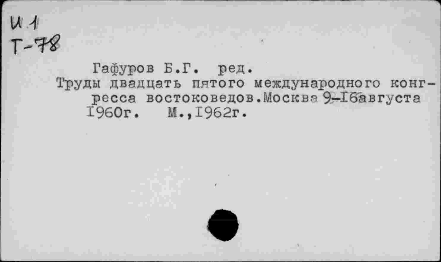 ﻿Гафуров Б.Г. ред.
Труды двадцать пятого международного конг ресса востоковедов.Москва 9—16а в густ а
1960г.	М.»1962г.